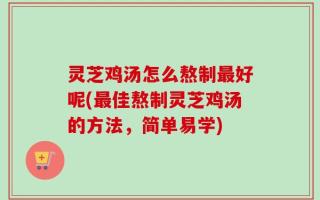 灵芝鸡汤怎么熬制最好呢(最佳熬制灵芝鸡汤的方法，简单易学)
