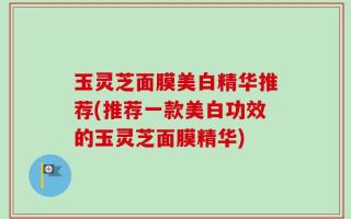 玉灵芝面膜美白精华推荐(推荐一款美白功效的玉灵芝面膜精华)