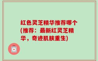 红色灵芝精华推荐哪个(推荐：最新红灵芝精华，奇迹肌肤重生)