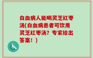 白血病人能喝灵芝红枣汤(白血病患者可饮用灵芝红枣汤？专家给出答案！)