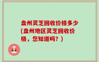 盘州灵芝回收价格多少(盘州地区灵芝回收价格，您知道吗？)