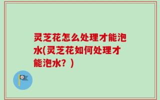灵芝花怎么处理才能泡水(灵芝花如何处理才能泡水？)