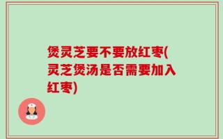 煲灵芝要不要放红枣(灵芝煲汤是否需要加入红枣)