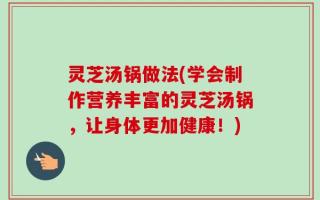 灵芝汤锅做法(学会制作营养丰富的灵芝汤锅，让身体更加健康！)