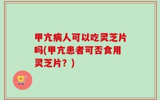 甲亢病人可以吃灵芝片吗(甲亢患者可否食用灵芝片？)