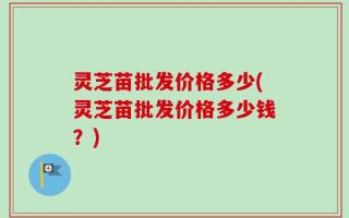 灵芝苗批发价格多少(灵芝苗批发价格多少钱？)