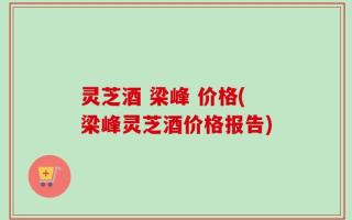 灵芝酒 梁峰 价格(梁峰灵芝酒价格报告)