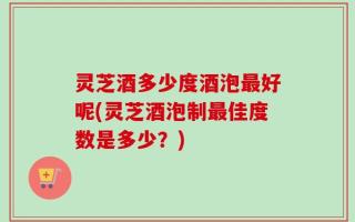 灵芝酒多少度酒泡最好呢(灵芝酒泡制最佳度数是多少？)
