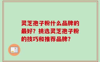 灵芝孢子粉什么品牌的最好？挑选灵芝孢子粉的技巧和推荐品牌？