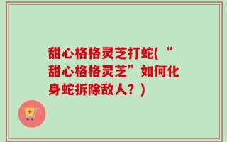 甜心格格灵芝打蛇(“甜心格格灵芝”如何化身蛇拆除敌人？)