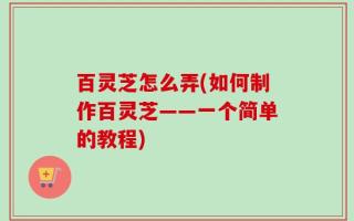 百灵芝怎么弄(如何制作百灵芝——一个简单的教程)