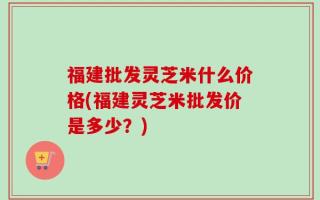 福建批发灵芝米什么价格(福建灵芝米批发价是多少？)