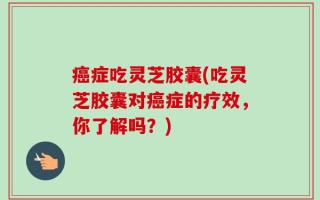 癌症吃灵芝胶囊(吃灵芝胶囊对癌症的疗效，你了解吗？)