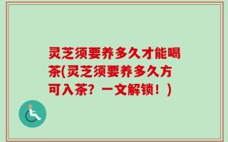 灵芝须要养多久才能喝茶(灵芝须要养多久方可入茶？一文解锁！)