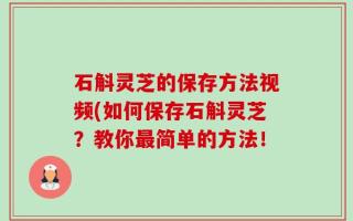 石斛灵芝的保存方法视频(如何保存石斛灵芝？教你最简单的方法！
