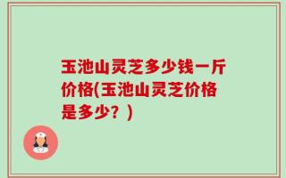玉池山灵芝多少钱一斤价格(玉池山灵芝价格是多少？)