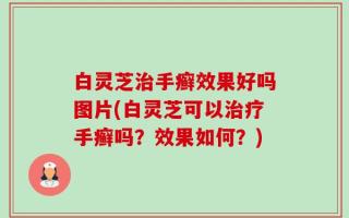 白灵芝治手癣效果好吗图片(白灵芝可以治疗手癣吗？效果如何？)