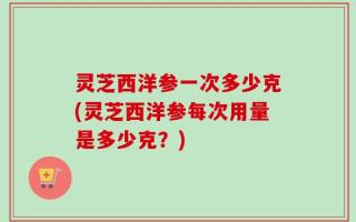灵芝西洋参一次多少克(灵芝西洋参每次用量是多少克？)