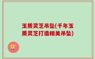 玉质灵芝吊坠(千年玉质灵芝打造精美吊坠)