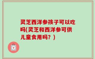 灵芝西洋参孩子可以吃吗(灵芝和西洋参可供儿童食用吗？)