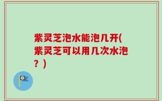 紫灵芝泡水能泡几开(紫灵芝可以用几次水泡？)