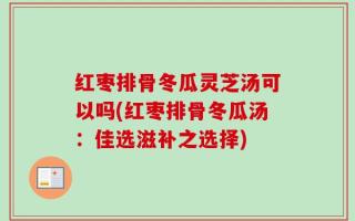 红枣排骨冬瓜灵芝汤可以吗(红枣排骨冬瓜汤：佳选滋补之选择)