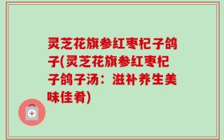 灵芝花旗参红枣杞子鸽子(灵芝花旗参红枣杞子鸽子汤：滋补养生美味佳肴)