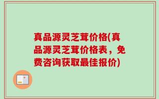 真品源灵芝茸价格(真品源灵芝茸价格表，免费咨询获取最佳报价)