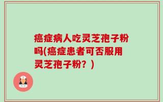 癌症病人吃灵芝孢子粉吗(癌症患者可否服用灵芝孢子粉？)