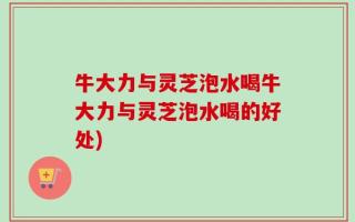 牛大力与灵芝泡水喝牛大力与灵芝泡水喝的好处)