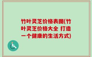 竹叶灵芝价格表图(竹叶灵芝价格大全 打造一个健康的生活方式)