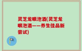 灵芝龙眼泡酒(灵芝龙眼泡酒——养生佳品新尝试)