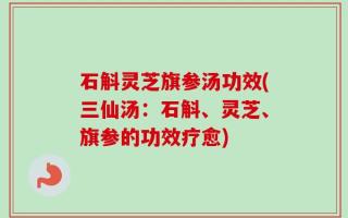 石斛灵芝旗参汤功效(三仙汤：石斛、灵芝、旗参的功效疗愈)