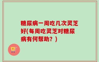 糖尿病一周吃几次灵芝好(每周吃灵芝对糖尿病有何帮助？)
