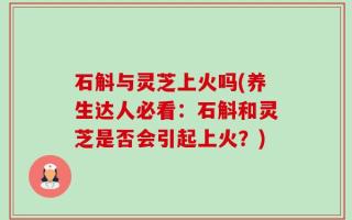 石斛与灵芝上火吗(养生达人必看：石斛和灵芝是否会引起上火？)