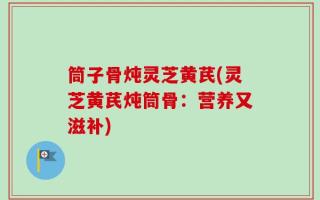 筒子骨炖灵芝黄芪(灵芝黄芪炖筒骨：营养又滋补)