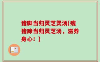 猪脚当归灵芝煲汤(瘦猪蹄当归灵芝汤，滋养身心！)