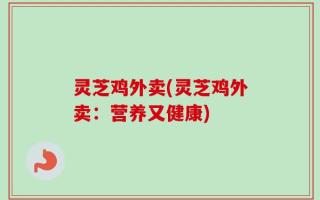 灵芝鸡外卖(灵芝鸡外卖：营养又健康)