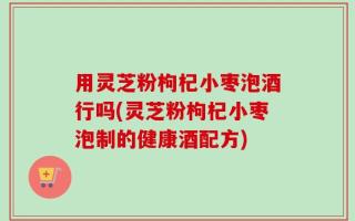 用灵芝粉枸杞小枣泡酒行吗(灵芝粉枸杞小枣泡制的健康酒配方)