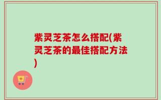 紫灵芝茶怎么搭配(紫灵芝茶的最佳搭配方法)