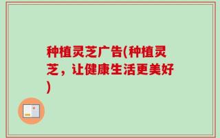 种植灵芝广告(种植灵芝，让健康生活更美好)
