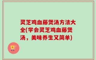 灵芝鸡血藤煲汤方法大全(学会灵芝鸡血藤煲汤，美味养生又简单)