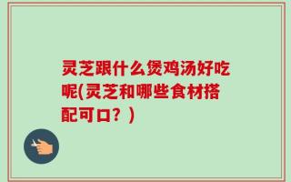 灵芝跟什么煲鸡汤好吃呢(灵芝和哪些食材搭配可口？)