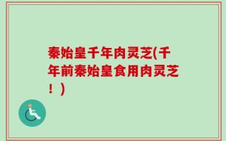 秦始皇千年肉灵芝(千年前秦始皇食用肉灵芝！)