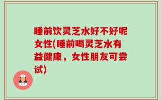 睡前饮灵芝水好不好呢女性(睡前喝灵芝水有益健康，女性朋友可尝试)