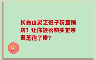 长白山灵芝孢子粉直销店？让你轻松购买正宗灵芝孢子粉？