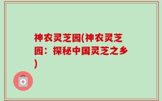 神农灵芝园(神农灵芝园：探秘中国灵芝之乡)