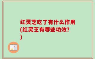 红灵芝吃了有什么作用(红灵芝有哪些功效？)