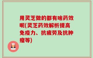 用灵芝做的都有啥药效呢(灵芝药效解析提高免疫力、抗疲劳及抗肿瘤等)