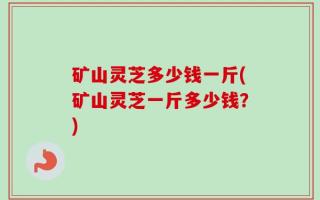 矿山灵芝多少钱一斤(矿山灵芝一斤多少钱？)